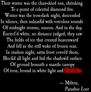 Their winter was the clear-skied sun, shrinking / To a diamond point of celestial fire./ Winter was the iron-dark night, descended/ In silence, then unleash'd with voiceless sounds / Of midnight storms, unseen. And in the day, /White-encircl'd, no distance judged, he saw/ The fields of ice that crested heavenward/ And fell as the still wake of frozen seas./ In starless night, satin frost cover'd her,/ Block'd all light and hid the shadow'd surface/ Of ground beneath a mantle canopy/ Of iron, bound in white light and BLACK ICE. - Milton, Paradise Lost